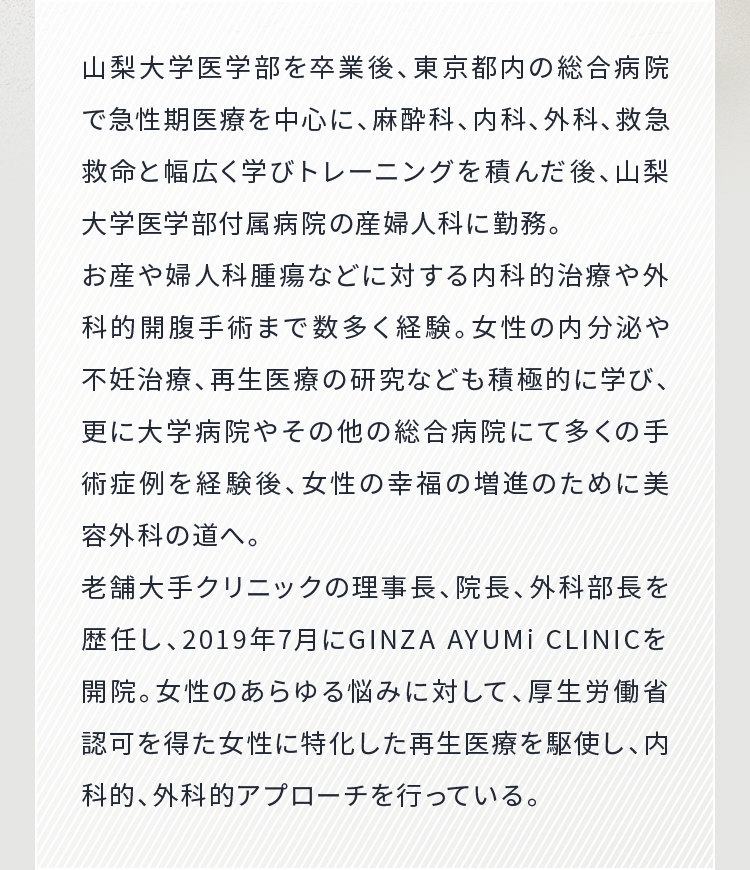 山梨大学医学部を卒業後、東京都内の総合病院で急性期医療を中心に、麻酔科、内科、外科、救急救命と幅広く学びトレーニングを積んだ後、山梨大学医学部付属病院の産婦人科に勤務。老舗大手クリニックの理事長、院長、外科部長を歴任し、2019年7月にGINZA AYUMI CLINIC を開院。女性のあらゆる悩みに対して、厚生労働省認可を得た女性に特化した再生医療を駆使し、内科的、外科的アプローチを行っている。