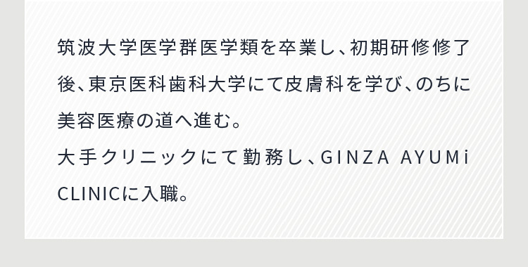 筑波大学医学群医学類を卒業し、初期研修修了後、東京医科歯科大学にて皮膚科を学び、のちに美容医療の道へ進む。大手クリニックにて勤務し、GINZA AYUMi CLINICに入職。