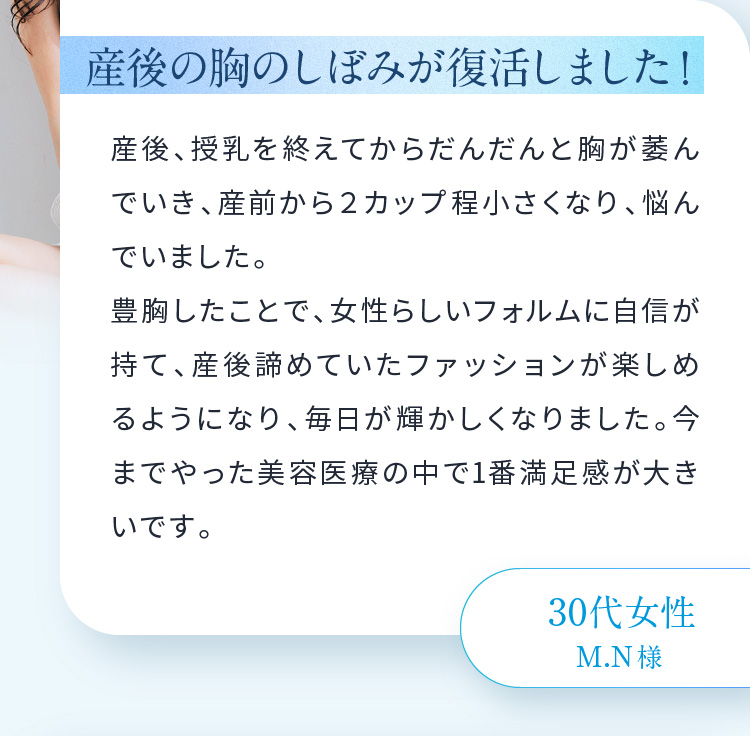 産後の胸のしぼみが復活しました！産後、授乳を終えてからだんだんと胸が萎んでいき、産前から２カップ程小さくなり、悩んでいました。豊胸したことで、女性らしいフォルムに自信が持て、産後諦めていたファッションが楽しめるようになり、毎日が輝かしくなりました。今までやった美容医療の中で1番満足感が大きいです。