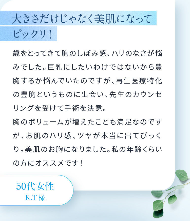 大きさだけじゃなく美肌になって ビックリ！歳をとってきて胸のしぼみ感、ハリのなさが悩みでした。巨乳にしたいわけではないから豊胸するか悩んでいたのですが、再生医療特化の豊胸というものに出会い、先生のカウンセリングを受けて手術を決意。胸のボリュームが増えたことも満足なのですが、お肌のハリ感、ツヤが本当に出てびっくり。美肌のお胸になりました。私の年齢くらいの方にオススメです！