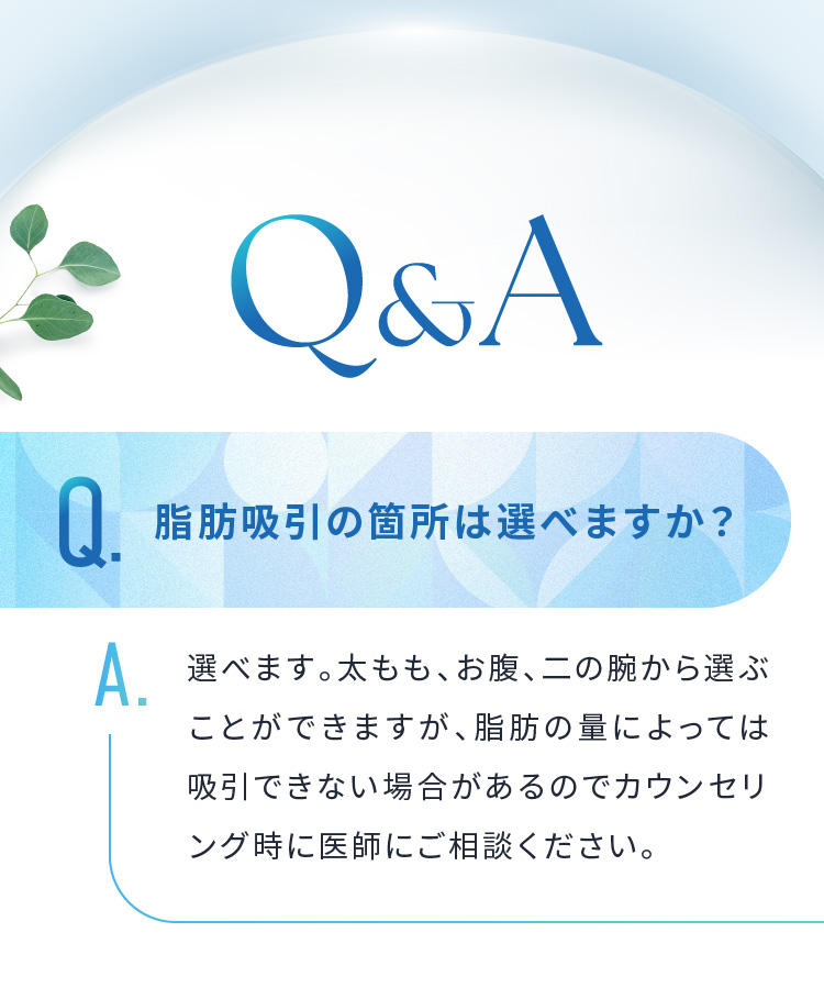 Q&A　Q.脂肪吸引の箇所は選べますか？A.選べます。太もも、お腹、二の腕から選ぶことができますが、脂肪の量によっては吸引できない場合があるのでカウンセリング時に医師にご相談ください。