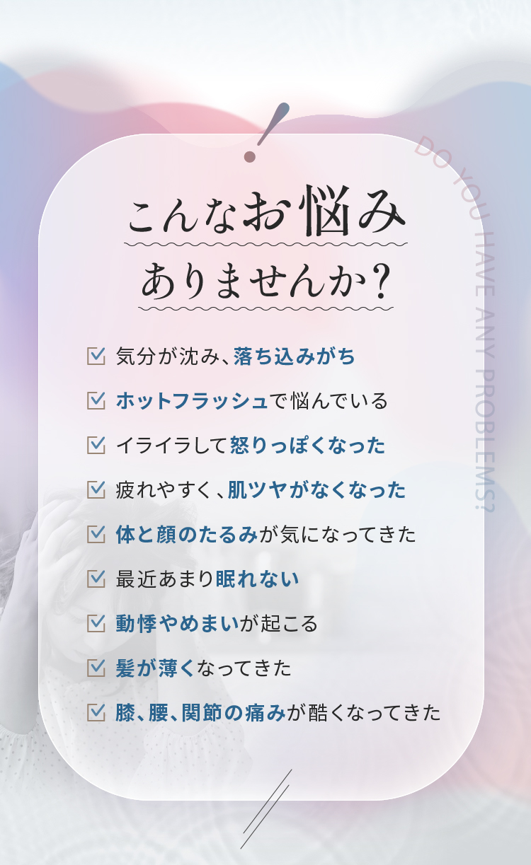 こんなお悩みありませんか？気分が沈み、落ち込みがち　ホットフラッシュで悩んでいる　イライラして怒りっぽくなった　疲れやすく、肌ツヤがなくなった　最近あまり眠れない　動悸やめまいが起こる　髪が薄くなってきた　膝、腰、関節の痛みが酷くなってきた