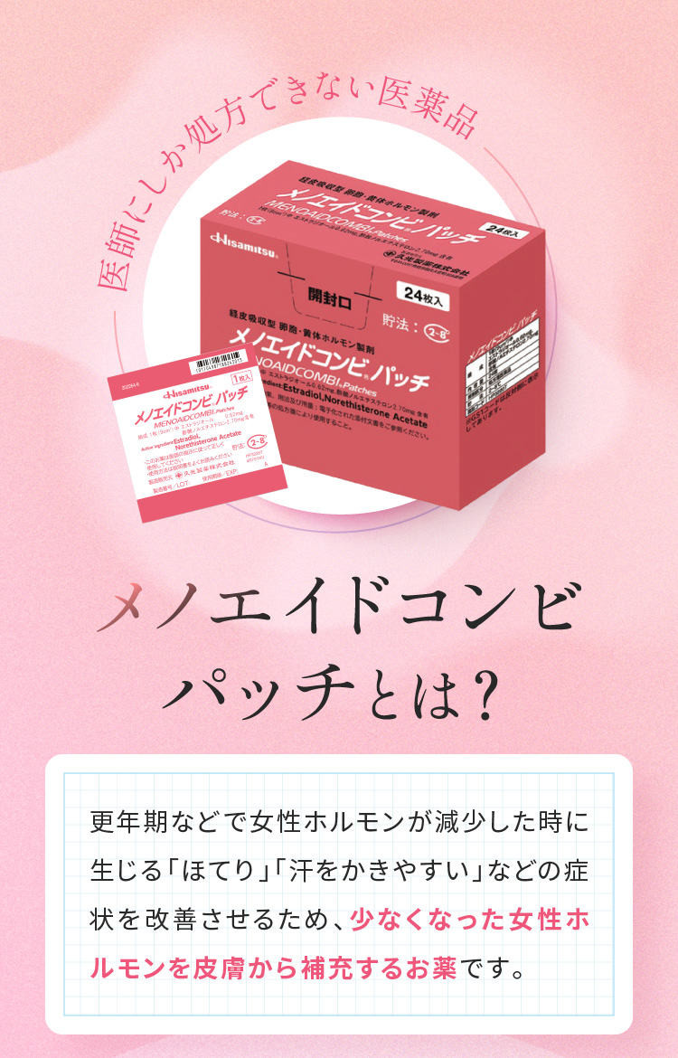 医師にしか処方できない医薬品　メノエイドコンビパッチとは？　更年期などで女性ホルモンが減少した時に生じる「ほてり」「汗をかきやすい」などの症状を改善させるため、少なくなった女性ホルモンを皮膚から補充するお薬です。