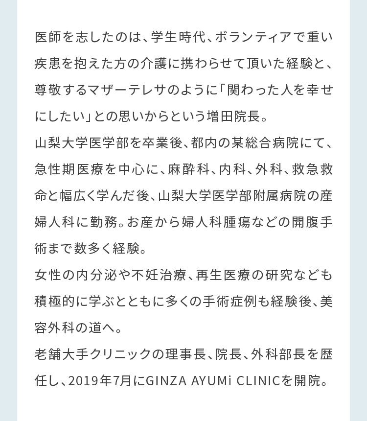 山梨大学医学部を卒業後、都内の某総合病院にて、急性期医療を中心に、麻酔科、内科、外科、救急救命と幅広く学んだ後、山梨大学医学部附属病院の産婦人科に勤務。お産から婦人科腫瘍などの開腹手術まで数多く経験。女性の内分泌や不妊治療、再生医療の研究なども積極的に学ぶとともに多くの手術症例も経験後、美容外科の道へ。老舗大手クリニックの理事長、院長、外科部長を歴任し、2019年7月にGINZA AYUMi CLINICを開院。