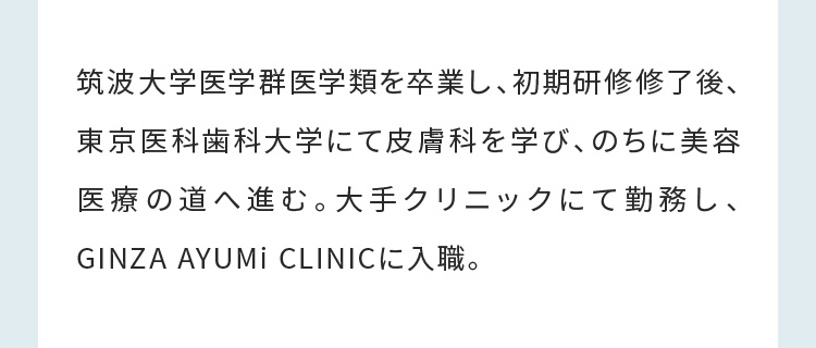 筑波大学医学群医学類を卒業し、初期研修修了後、東京医科歯科大学にて皮膚科を学び、のちに美容医療の道へ進む。大手クリニックにて勤務し、GINZA AYUMi CLINICに入職。