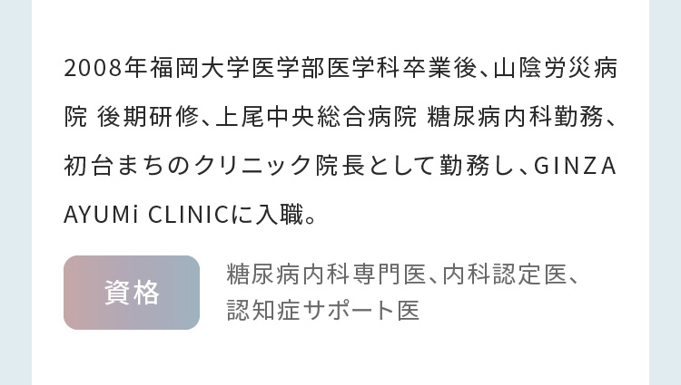 2008年福岡大学医学部医学科卒業後、山陰労災病院 後期研修、上尾中央総合病院 糖尿病内科勤務、初台まちのクリニック院長として勤務し、GINZA AYUMi CLINICに入職。 糖尿病内科専門医、内科認定医、認知症サポート医