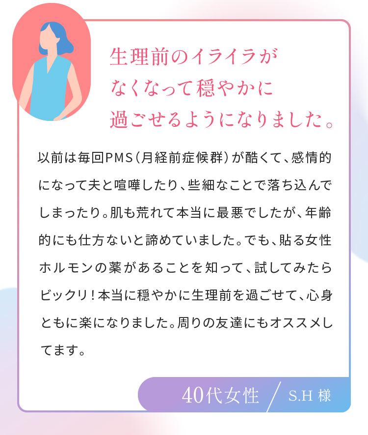 生理前のイライラがなくなって穏やかに過ごせるようになりました。40代女性S.H 様