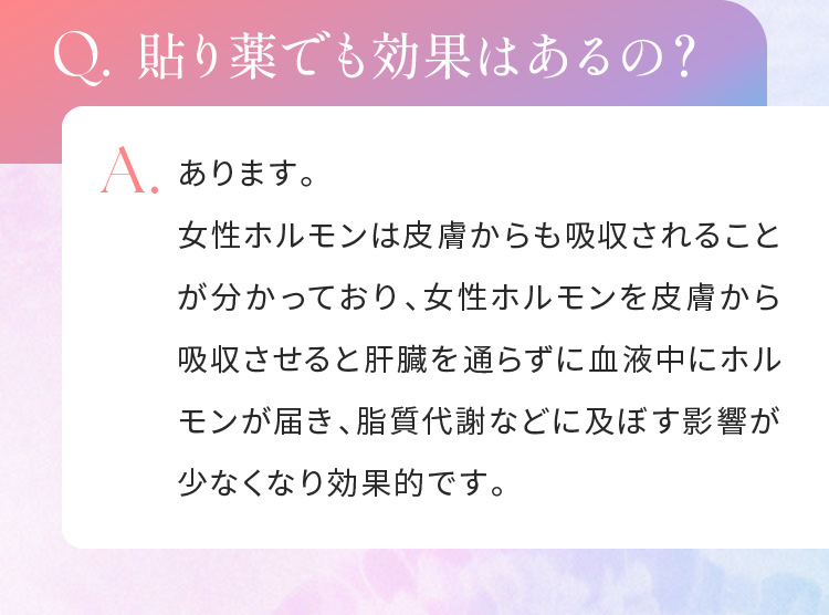 Q.貼り薬でも効果はあるの？A.あります。女性ホルモンは皮膚からも吸収されることが分かっており、女性ホルモンを皮膚から吸収させると肝臓を通らずに血液中にホルモンが届き、脂質代謝などに及ぼす影響が少なくなり効果的です。