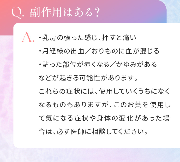 Q.副作用はある？A.・乳房の張った感じ、押すと痛い・月経様の出血／おりものに血が混じる・貼った部位が赤くなる／かゆみがある　などが起きる可能性があります。これらの症状には、使用していくうちになくなるものもありますが、このお薬を使用して気になる症状や身体の変化があった場合は、必ず医師に相談してください。