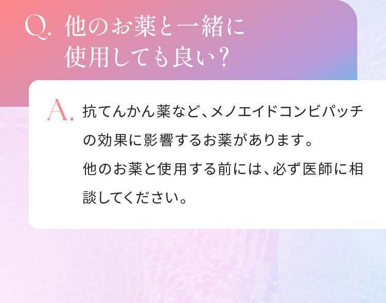 Q.他のお薬と一緒に使用しても良い？A.抗てんかん薬など、メノエイドコンビパッチの効果に影響するお薬があります。他のお薬と使用する前には、必ず医師に相談してください。